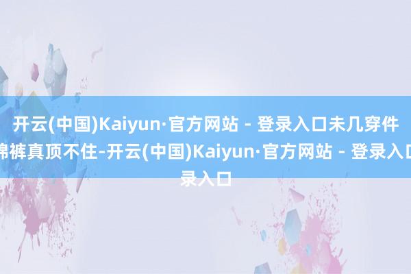 开云(中国)Kaiyun·官方网站 - 登录入口未几穿件棉裤真顶不住-开云(中国)Kaiyun·官方网站 - 登录入口