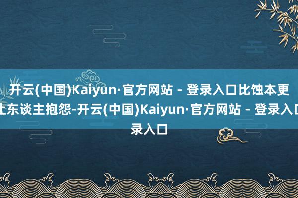 开云(中国)Kaiyun·官方网站 - 登录入口比蚀本更让东谈主抱怨-开云(中国)Kaiyun·官方网站 - 登录入口