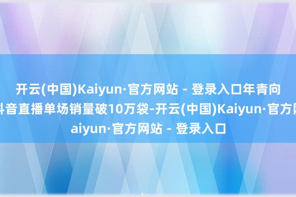 开云(中国)Kaiyun·官方网站 - 登录入口年青向的脆口榨菜芯抖音直播单场销量破10万袋-开云(中国)Kaiyun·官方网站 - 登录入口