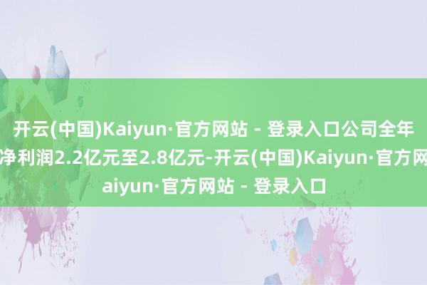 开云(中国)Kaiyun·官方网站 - 登录入口公司全年竣事扣非归母净利润2.2亿元至2.8亿元-开云(中国)Kaiyun·官方网站 - 登录入口