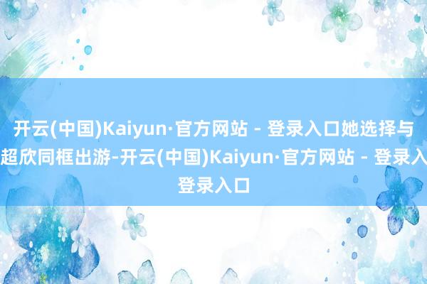 开云(中国)Kaiyun·官方网站 - 登录入口她选择与何超欣同框出游-开云(中国)Kaiyun·官方网站 - 登录入口