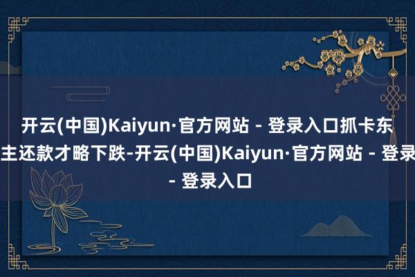 开云(中国)Kaiyun·官方网站 - 登录入口抓卡东说念主还款才略下跌-开云(中国)Kaiyun·官方网站 - 登录入口