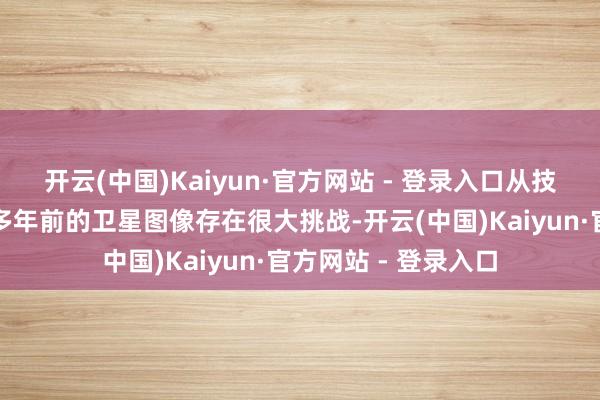 开云(中国)Kaiyun·官方网站 - 登录入口从技巧和专科角度解读多年前的卫星图像存在很大挑战-开云(中国)Kaiyun·官方网站 - 登录入口