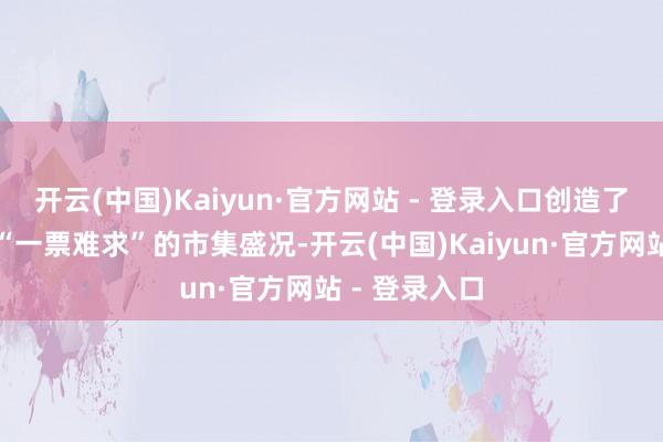 开云(中国)Kaiyun·官方网站 - 登录入口创造了场场火爆、“一票难求”的市集盛况-开云(中国)Kaiyun·官方网站 - 登录入口