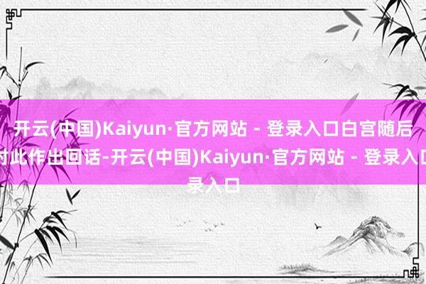 开云(中国)Kaiyun·官方网站 - 登录入口白宫随后对此作出回话-开云(中国)Kaiyun·官方网站 - 登录入口