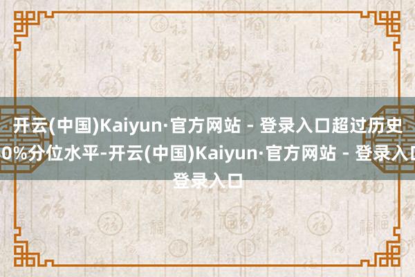 开云(中国)Kaiyun·官方网站 - 登录入口超过历史60%分位水平-开云(中国)Kaiyun·官方网站 - 登录入口