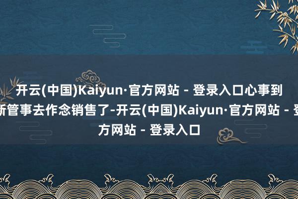 开云(中国)Kaiyun·官方网站 - 登录入口心事到皆去鼎新管事去作念销售了-开云(中国)Kaiyun·官方网站 - 登录入口