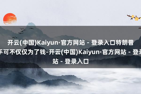 开云(中国)Kaiyun·官方网站 - 登录入口特朗普这一手可不仅仅为了钱-开云(中国)Kaiyun·官方网站 - 登录入口