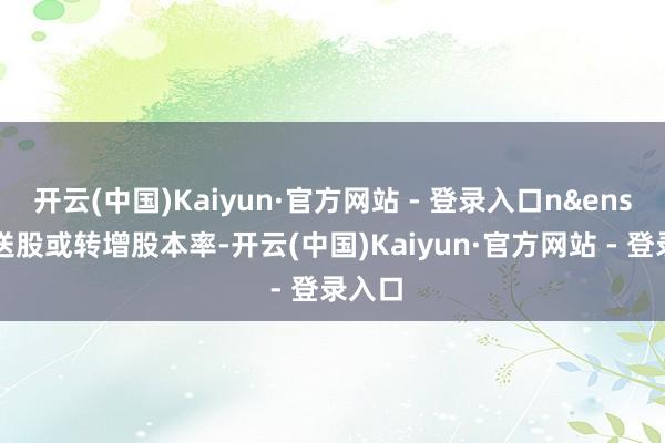 开云(中国)Kaiyun·官方网站 - 登录入口n&ensp;为送股或转增股本率-开云(中国)Kaiyun·官方网站 - 登录入口