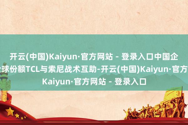 开云(中国)Kaiyun·官方网站 - 登录入口中国企业将拿下更多全球份额TCL与索尼战术互助-开云(中国)Kaiyun·官方网站 - 登录入口