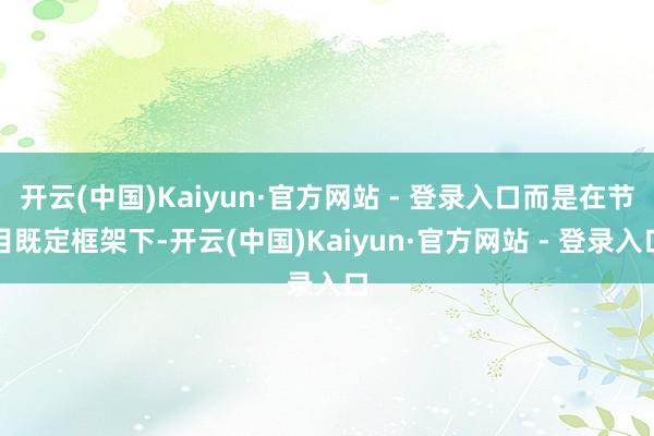 开云(中国)Kaiyun·官方网站 - 登录入口而是在节目既定框架下-开云(中国)Kaiyun·官方网站 - 登录入口