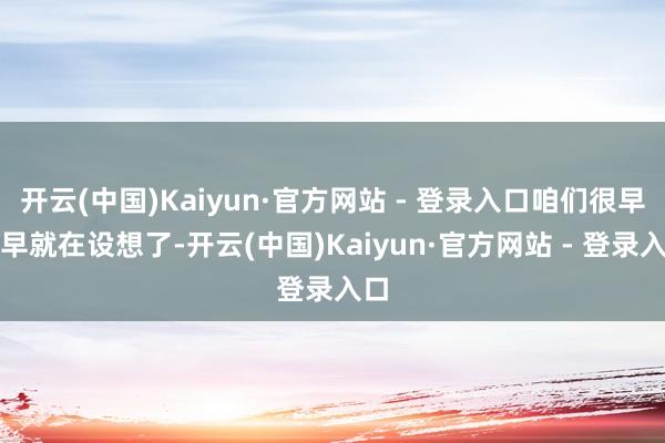 开云(中国)Kaiyun·官方网站 - 登录入口咱们很早很早就在设想了-开云(中国)Kaiyun·官方网站 - 登录入口