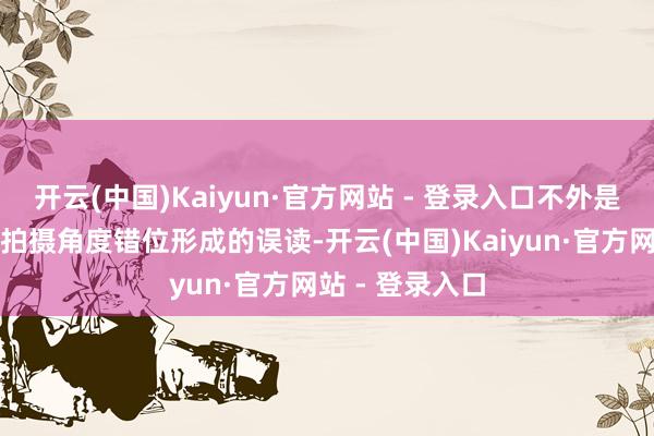 开云(中国)Kaiyun·官方网站 - 登录入口不外是头纱装束加上拍摄角度错位形成的误读-开云(中国)Kaiyun·官方网站 - 登录入口