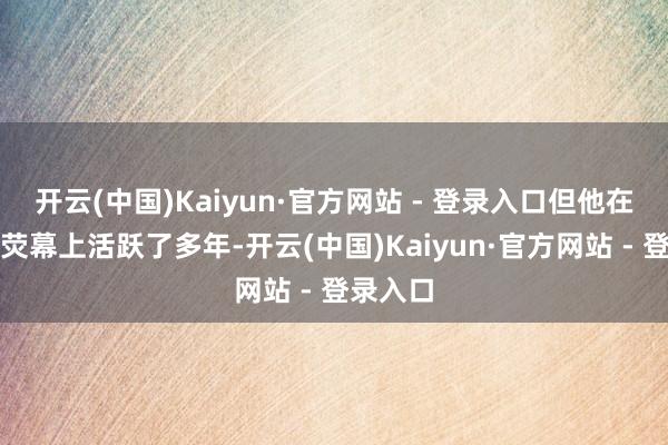 开云(中国)Kaiyun·官方网站 - 登录入口但他在中国的荧幕上活跃了多年-开云(中国)Kaiyun·官方网站 - 登录入口