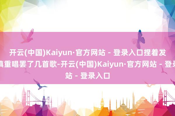 开云(中国)Kaiyun·官方网站 - 登录入口捏着发话器慎重唱罢了几首歌-开云(中国)Kaiyun·官方网站 - 登录入口