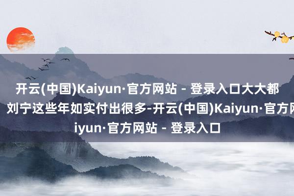 开云(中国)Kaiyun·官方网站 - 登录入口大大都一又友都直言：刘宁这些年如实付出很多-开云(中国)Kaiyun·官方网站 - 登录入口