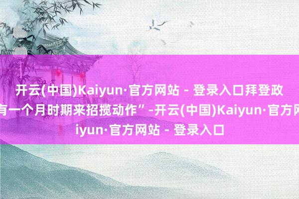 开云(中国)Kaiyun·官方网站 - 登录入口拜登政府(当今)唯有一个月时期来招揽动作”-开云(中国)Kaiyun·官方网站 - 登录入口