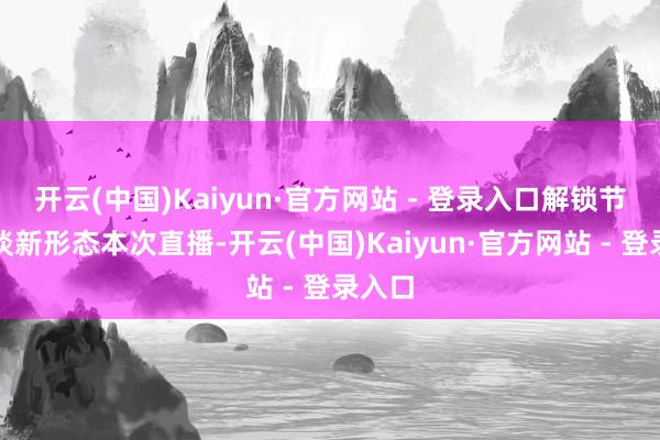 开云(中国)Kaiyun·官方网站 - 登录入口解锁节目闲谈新形态本次直播-开云(中国)Kaiyun·官方网站 - 登录入口