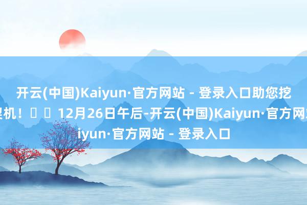 开云(中国)Kaiyun·官方网站 - 登录入口助您挖掘后劲主题契机！		12月26日午后-开云(中国)Kaiyun·官方网站 - 登录入口