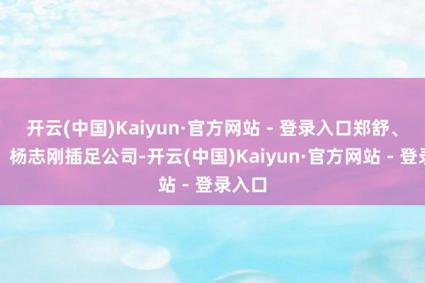 开云(中国)Kaiyun·官方网站 - 登录入口郑舒、曲涛、杨志刚插足公司-开云(中国)Kaiyun·官方网站 - 登录入口