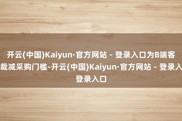 开云(中国)Kaiyun·官方网站 - 登录入口为B端客户裁减采购门槛-开云(中国)Kaiyun·官方网站 - 登录入口