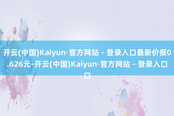 开云(中国)Kaiyun·官方网站 - 登录入口最新价报0.626元-开云(中国)Kaiyun·官方网站 - 登录入口