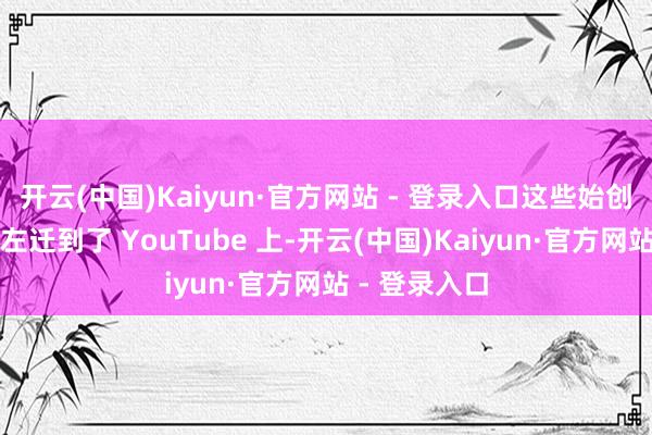 开云(中国)Kaiyun·官方网站 - 登录入口这些始创性的故事被左迁到了 YouTube 上-开云(中国)Kaiyun·官方网站 - 登录入口