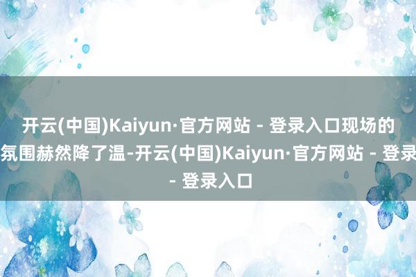 开云(中国)Kaiyun·官方网站 - 登录入口现场的松驰氛围赫然降了温-开云(中国)Kaiyun·官方网站 - 登录入口