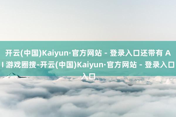 开云(中国)Kaiyun·官方网站 - 登录入口还带有 AI 游戏圈搜-开云(中国)Kaiyun·官方网站 - 登录入口