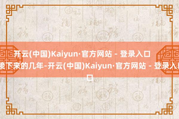 开云(中国)Kaiyun·官方网站 - 登录入口 接下来的几年-开云(中国)Kaiyun·官方网站 - 登录入口