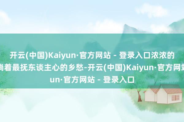 开云(中国)Kaiyun·官方网站 - 登录入口浓浓的烟火气中流淌着最抚东谈主心的乡愁-开云(中国)Kaiyun·官方网站 - 登录入口