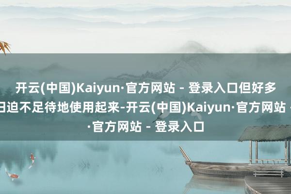 开云(中国)Kaiyun·官方网站 - 登录入口但好多东谈主照旧迫不足待地使用起来-开云(中国)Kaiyun·官方网站 - 登录入口