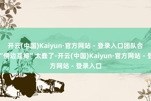 开云(中国)Kaiyun·官方网站 - 登录入口团队合计这种“傍边互搏”太蠢了-开云(中国)Kaiyun·官方网站 - 登录入口