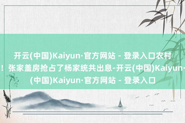 开云(中国)Kaiyun·官方网站 - 登录入口农村屋基地矛盾格外真确！张家盖房抢占了杨家统共出息-开云(中国)Kaiyun·官方网站 - 登录入口