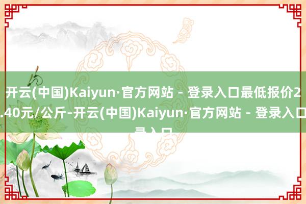 开云(中国)Kaiyun·官方网站 - 登录入口最低报价2.40元/公斤-开云(中国)Kaiyun·官方网站 - 登录入口