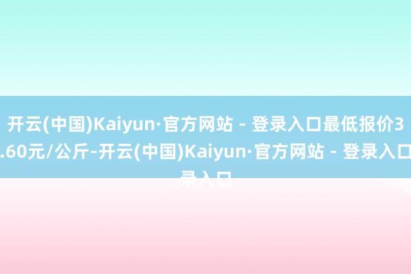 开云(中国)Kaiyun·官方网站 - 登录入口最低报价3.60元/公斤-开云(中国)Kaiyun·官方网站 - 登录入口