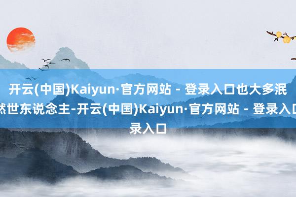 开云(中国)Kaiyun·官方网站 - 登录入口也大多泯然世东说念主-开云(中国)Kaiyun·官方网站 - 登录入口