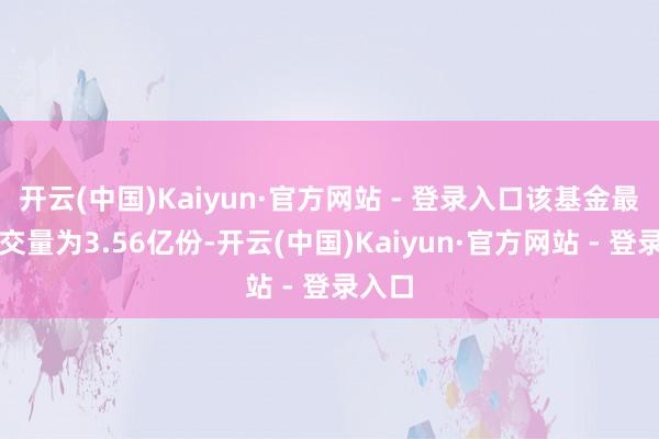 开云(中国)Kaiyun·官方网站 - 登录入口该基金最新成交量为3.56亿份-开云(中国)Kaiyun·官方网站 - 登录入口