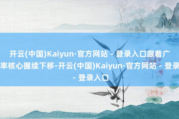 开云(中国)Kaiyun·官方网站 - 登录入口跟着广谱利率核心握续下移-开云(中国)Kaiyun·官方网站 - 登录入口