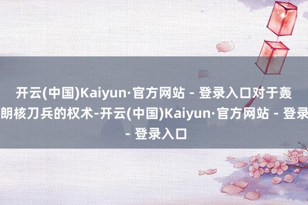 开云(中国)Kaiyun·官方网站 - 登录入口对于轰炸伊朗核刀兵的权术-开云(中国)Kaiyun·官方网站 - 登录入口