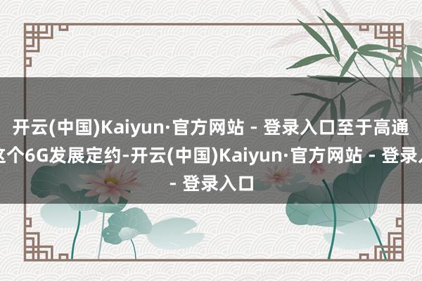 开云(中国)Kaiyun·官方网站 - 登录入口至于高通的这个6G发展定约-开云(中国)Kaiyun·官方网站 - 登录入口