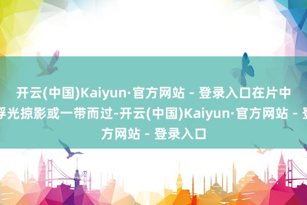 开云(中国)Kaiyun·官方网站 - 登录入口在片中反而被浮光掠影或一带而过-开云(中国)Kaiyun·官方网站 - 登录入口