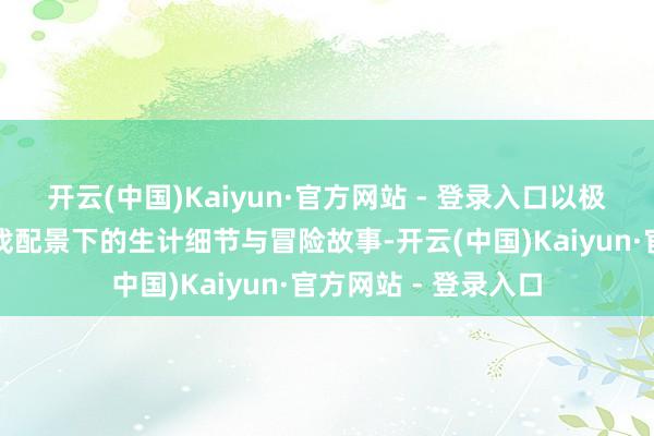 开云(中国)Kaiyun·官方网站 - 登录入口以极大的篇幅填充了游戏配景下的生计细节与冒险故事-开云(中国)Kaiyun·官方网站 - 登录入口