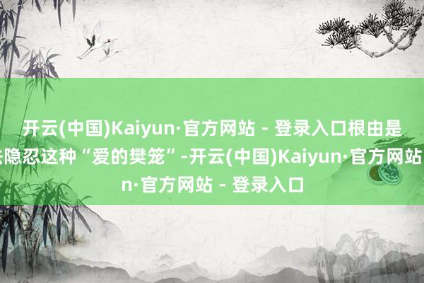 开云(中国)Kaiyun·官方网站 - 登录入口根由是他再也无法隐忍这种“爱的樊笼”-开云(中国)Kaiyun·官方网站 - 登录入口