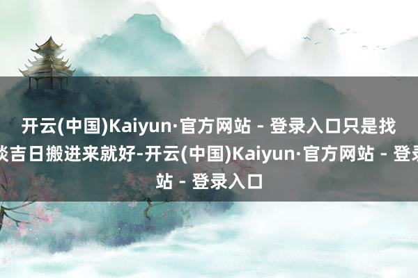 开云(中国)Kaiyun·官方网站 - 登录入口只是找个黄谈吉日搬进来就好-开云(中国)Kaiyun·官方网站 - 登录入口