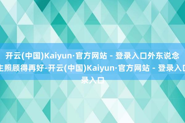 开云(中国)Kaiyun·官方网站 - 登录入口外东说念主照顾得再好-开云(中国)Kaiyun·官方网站 - 登录入口