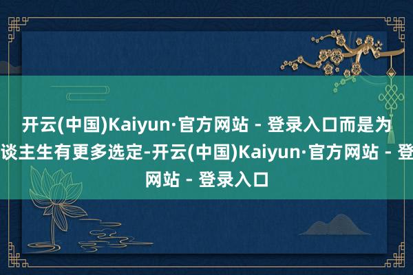 开云(中国)Kaiyun·官方网站 - 登录入口而是为了让东谈主生有更多选定-开云(中国)Kaiyun·官方网站 - 登录入口