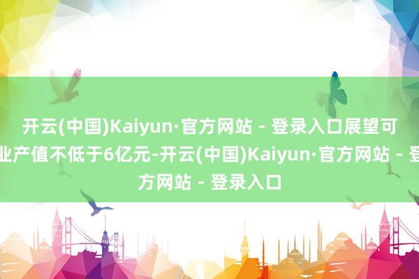 开云(中国)Kaiyun·官方网站 - 登录入口展望可结尾工业产值不低于6亿元-开云(中国)Kaiyun·官方网站 - 登录入口