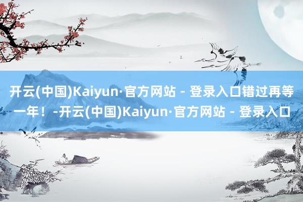 开云(中国)Kaiyun·官方网站 - 登录入口错过再等一年！-开云(中国)Kaiyun·官方网站 - 登录入口
