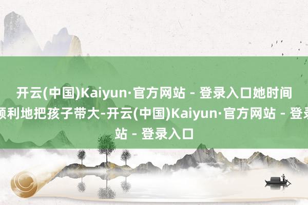 开云(中国)Kaiyun·官方网站 - 登录入口她时间冷静顺利地把孩子带大-开云(中国)Kaiyun·官方网站 - 登录入口